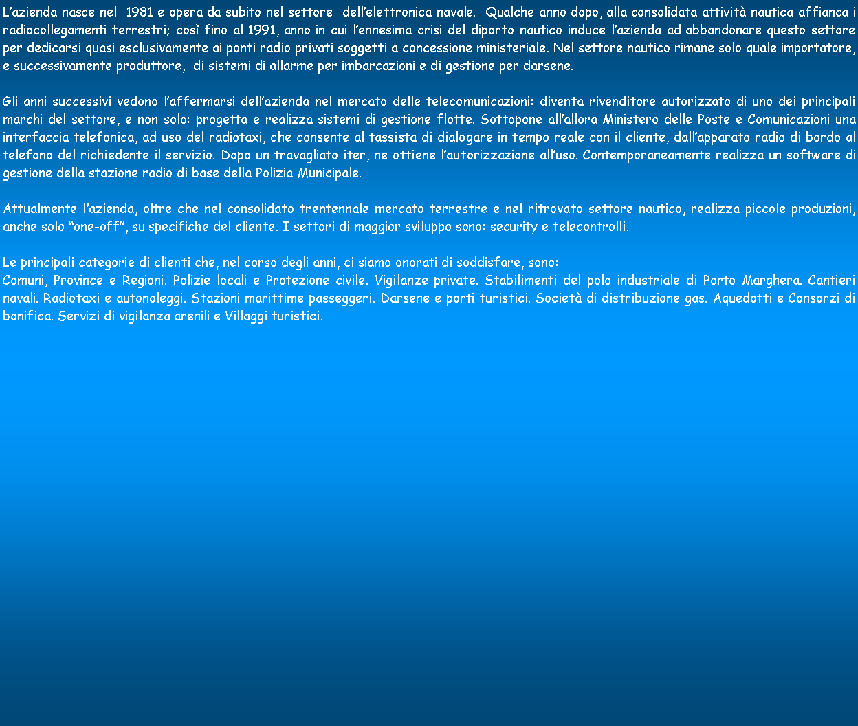 Casella di testo: Lazienda nasce nel  1981 e opera da subito nel settore  dellelettronica navale.  Qualche anno dopo, alla consolidata attivit nautica affianca i radiocollegamenti terrestri; cos fino al 1991, anno in cui lennesima crisi del diporto nautico induce lazienda ad abbandonare questo settore per dedicarsi quasi esclusivamente ai ponti radio privati soggetti a concessione ministeriale. Nel settore nautico rimane solo quale importatore, e successivamente produttore,  di sistemi di allarme per imbarcazioni e di gestione per darsene.Gli anni successivi vedono laffermarsi dellazienda nel mercato delle telecomunicazioni: diventa rivenditore autorizzato di uno dei principali marchi del settore, e non solo: progetta e realizza sistemi di gestione flotte. Sottopone allallora Ministero delle Poste e Comunicazioni una interfaccia telefonica, ad uso del radiotaxi, che consente al tassista di dialogare in tempo reale con il cliente, dallapparato radio di bordo al telefono del richiedente il servizio. Dopo un travagliato iter, ne ottiene lautorizzazione alluso. Contemporaneamente realizza un software di gestione della stazione radio di base della Polizia Municipale. Attualmente lazienda, oltre che nel consolidato trentennale mercato terrestre e nel ritrovato settore nautico, realizza piccole produzioni, anche solo one-off, su specifiche del cliente. I settori di maggior sviluppo sono: security e telecontrolli.Le principali categorie di clienti che, nel corso degli anni, ci siamo onorati di soddisfare, sono:Comuni, Province e Regioni. Polizie locali e Protezione civile. Vigilanze private. Stabilimenti del polo industriale di Porto Marghera. Cantieri navali. Radiotaxi e autonoleggi. Stazioni marittime passeggeri. Darsene e porti turistici. Societ di distribuzione gas. Aquedotti e Consorzi di bonifica. Servizi di vigilanza arenili e Villaggi turistici. 